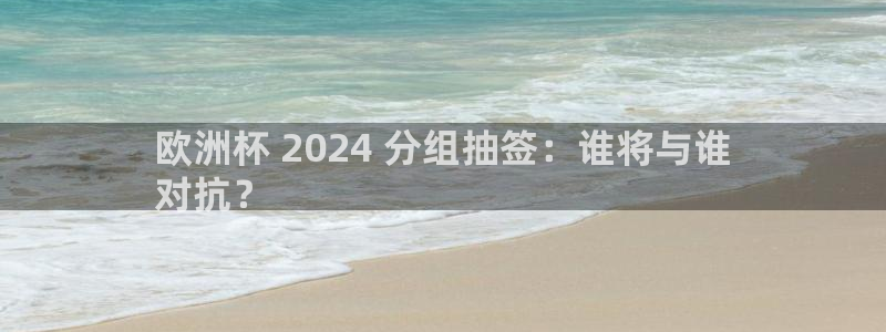 2024欧洲杯官方网站首页|欧洲杯 2024 分组抽签：谁将与谁
对抗？